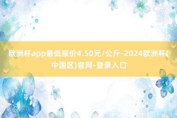 欧洲杯app最低报价4.50元/公斤-2024欧洲杯(中国区)官网-登录入口