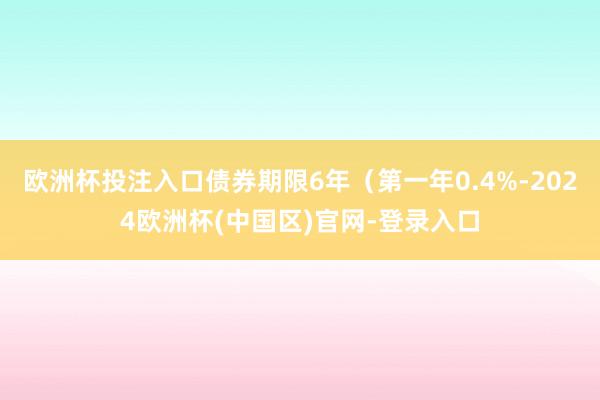 欧洲杯投注入口债券期限6年（第一年0.4%-2024欧洲杯(中国区)官网-登录入口