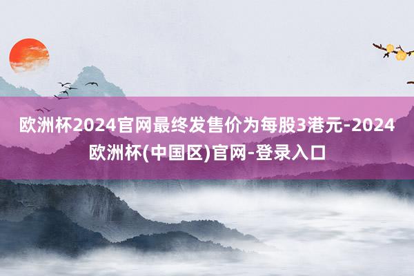 欧洲杯2024官网最终发售价为每股3港元-2024欧洲杯(中国区)官网-登录入口
