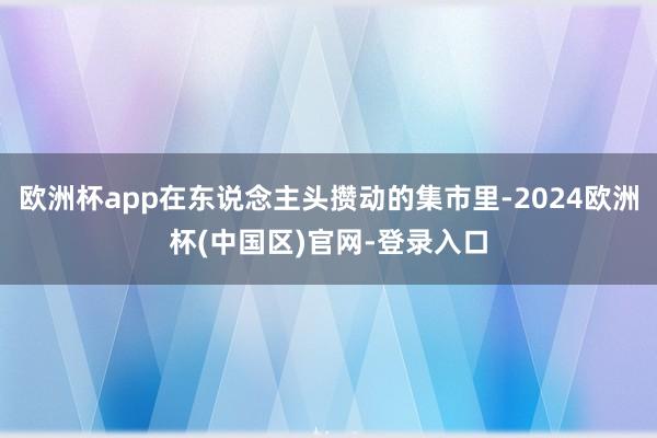 欧洲杯app在东说念主头攒动的集市里-2024欧洲杯(中国区)官网-登录入口