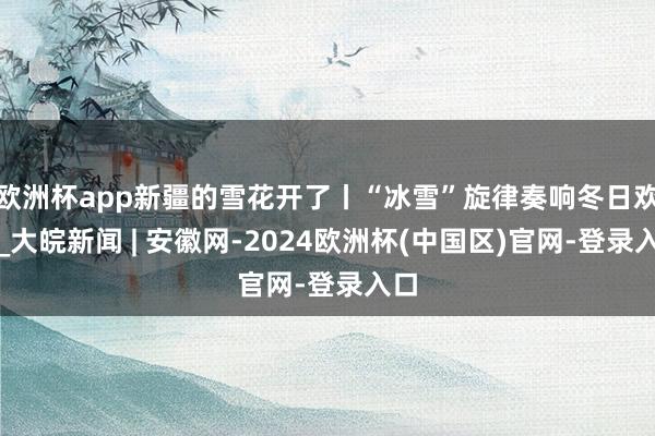 欧洲杯app新疆的雪花开了丨“冰雪”旋律奏响冬日欢歌_大皖新闻 | 安徽网-2024欧洲杯(中国区)官网-登录入口