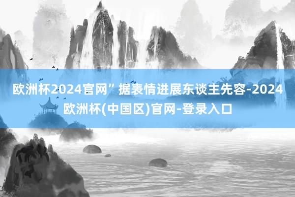 欧洲杯2024官网”据表情进展东谈主先容-2024欧洲杯(中国区)官网-登录入口