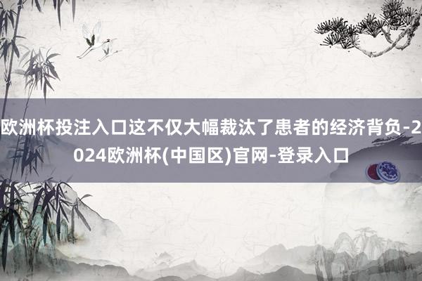 欧洲杯投注入口这不仅大幅裁汰了患者的经济背负-2024欧洲杯(中国区)官网-登录入口