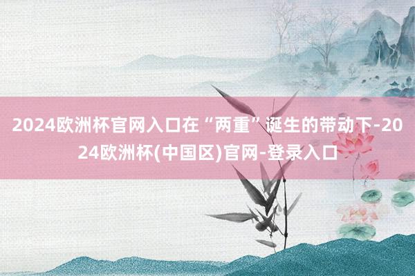 2024欧洲杯官网入口在“两重”诞生的带动下-2024欧洲杯(中国区)官网-登录入口