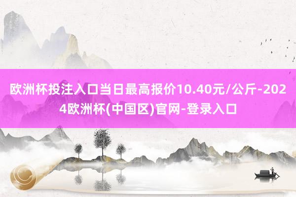 欧洲杯投注入口当日最高报价10.40元/公斤-2024欧洲杯(中国区)官网-登录入口