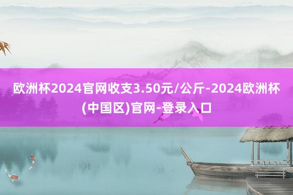 欧洲杯2024官网收支3.50元/公斤-2024欧洲杯(中国区)官网-登录入口
