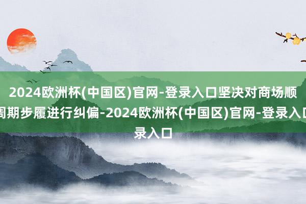 2024欧洲杯(中国区)官网-登录入口坚决对商场顺周期步履进行纠偏-2024欧洲杯(中国区)官网-登录入口
