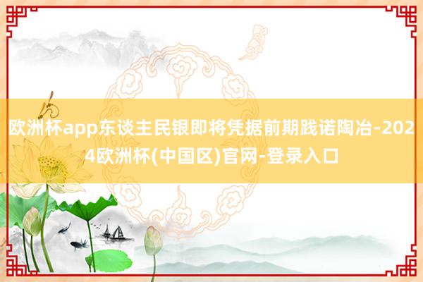 欧洲杯app东谈主民银即将凭据前期践诺陶冶-2024欧洲杯(中国区)官网-登录入口