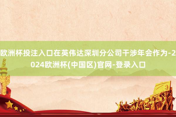 欧洲杯投注入口在英伟达深圳分公司干涉年会作为-2024欧洲杯(中国区)官网-登录入口
