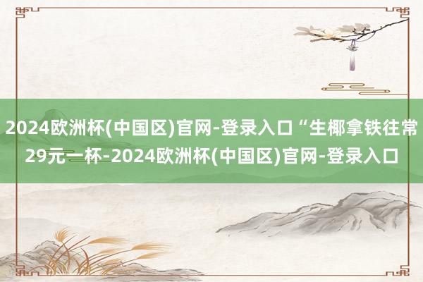 2024欧洲杯(中国区)官网-登录入口“生椰拿铁往常29元一杯-2024欧洲杯(中国区)官网-登录入口