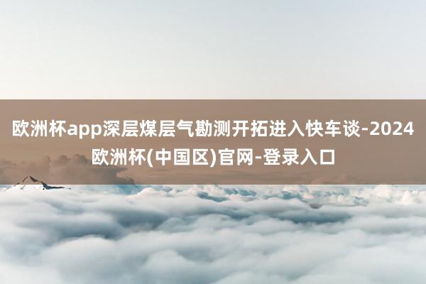 欧洲杯app深层煤层气勘测开拓进入快车谈-2024欧洲杯(中国区)官网-登录入口