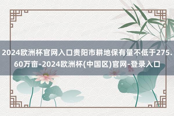 2024欧洲杯官网入口贵阳市耕地保有量不低于275.60万亩-2024欧洲杯(中国区)官网-登录入口