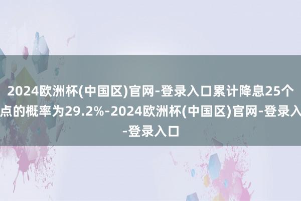 2024欧洲杯(中国区)官网-登录入口累计降息25个基点的概率为29.2%-2024欧洲杯(中国区)官网-登录入口