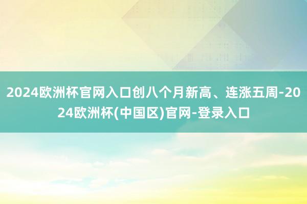 2024欧洲杯官网入口创八个月新高、连涨五周-2024欧洲杯(中国区)官网-登录入口