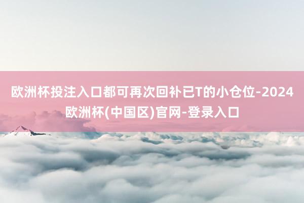 欧洲杯投注入口都可再次回补已T的小仓位-2024欧洲杯(中国区)官网-登录入口