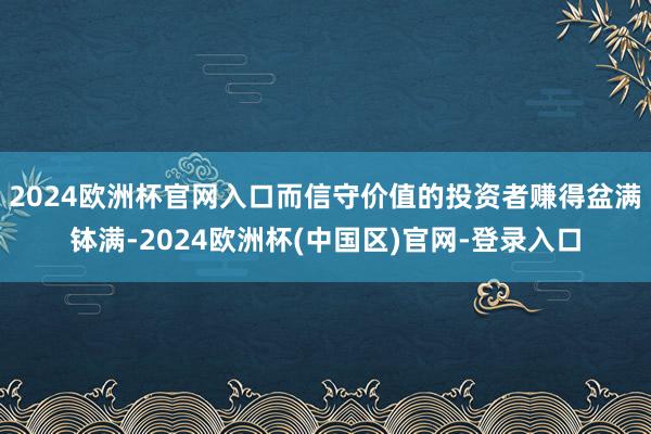 2024欧洲杯官网入口而信守价值的投资者赚得盆满钵满-2024欧洲杯(中国区)官网-登录入口