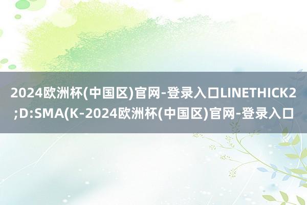 2024欧洲杯(中国区)官网-登录入口LINETHICK2;D:SMA(K-2024欧洲杯(中国区)官网-登录入口