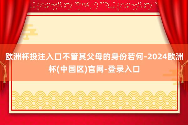 欧洲杯投注入口不管其父母的身份若何-2024欧洲杯(中国区)官网-登录入口