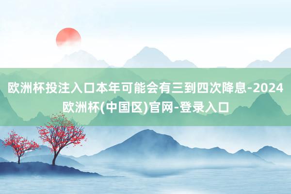 欧洲杯投注入口本年可能会有三到四次降息-2024欧洲杯(中国区)官网-登录入口