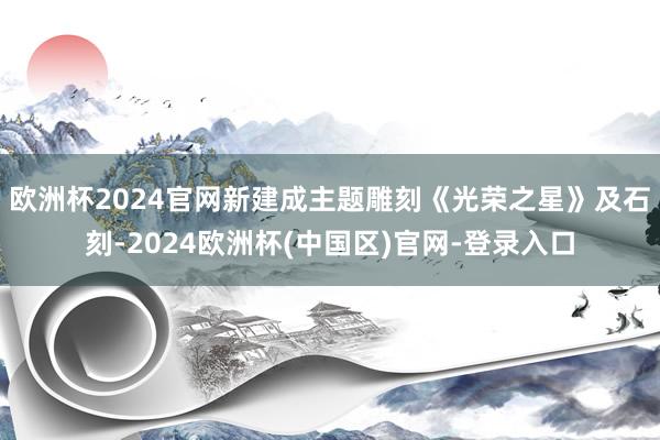 欧洲杯2024官网新建成主题雕刻《光荣之星》及石刻-2024欧洲杯(中国区)官网-登录入口