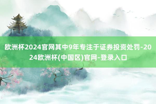 欧洲杯2024官网其中9年专注于证券投资处罚-2024欧洲杯(中国区)官网-登录入口