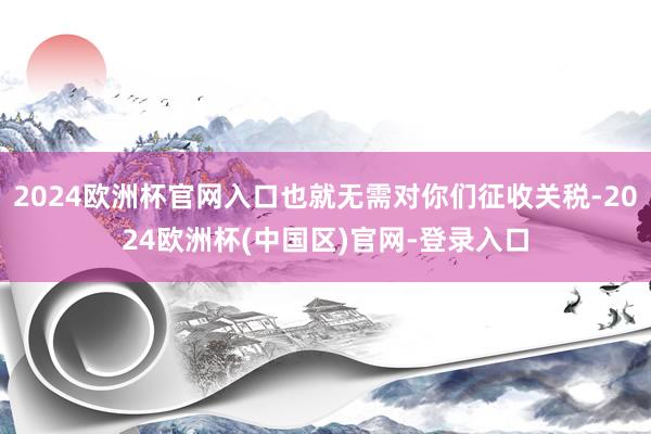 2024欧洲杯官网入口也就无需对你们征收关税-2024欧洲杯(中国区)官网-登录入口