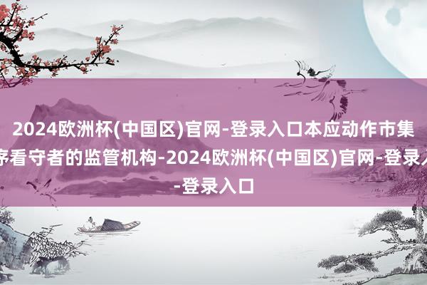 2024欧洲杯(中国区)官网-登录入口本应动作市集秩序看守者的监管机构-2024欧洲杯(中国区)官网-登录入口