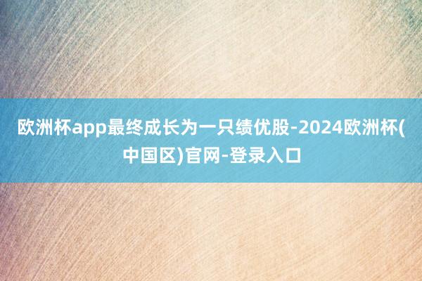 欧洲杯app最终成长为一只绩优股-2024欧洲杯(中国区)官网-登录入口