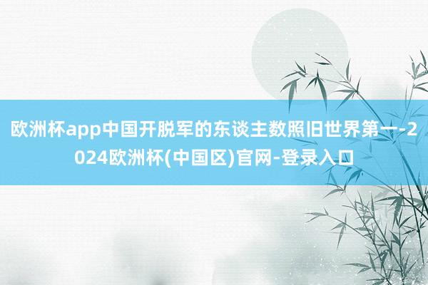欧洲杯app中国开脱军的东谈主数照旧世界第一-2024欧洲杯(中国区)官网-登录入口
