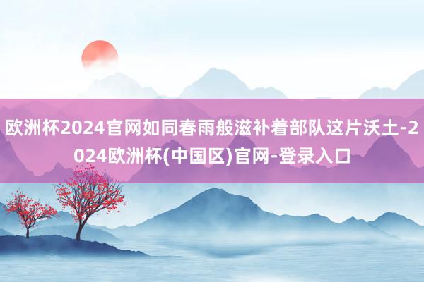 欧洲杯2024官网如同春雨般滋补着部队这片沃土-2024欧洲杯(中国区)官网-登录入口
