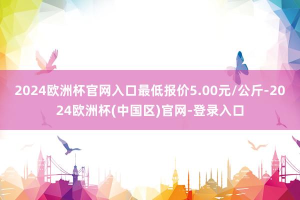 2024欧洲杯官网入口最低报价5.00元/公斤-2024欧洲杯(中国区)官网-登录入口