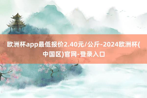 欧洲杯app最低报价2.40元/公斤-2024欧洲杯(中国区)官网-登录入口