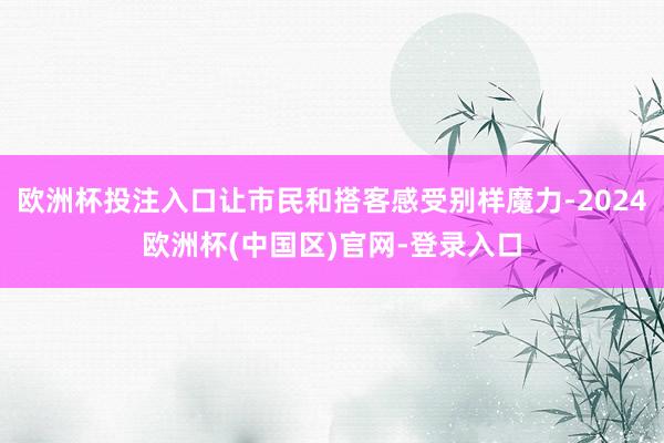 欧洲杯投注入口让市民和搭客感受别样魔力-2024欧洲杯(中国区)官网-登录入口