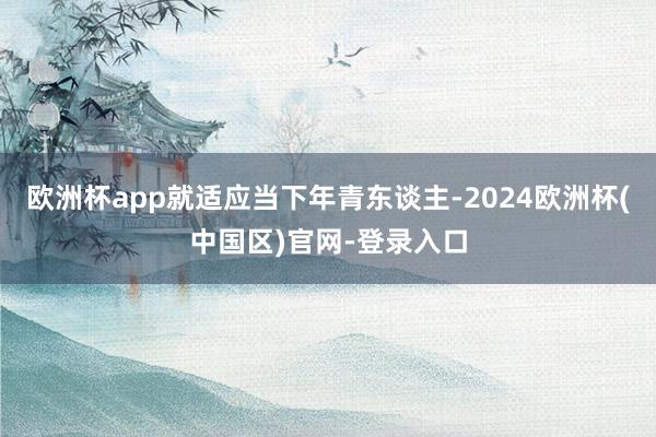 欧洲杯app就适应当下年青东谈主-2024欧洲杯(中国区)官网-登录入口