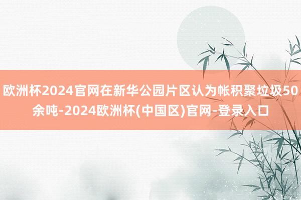 欧洲杯2024官网在新华公园片区认为帐积聚垃圾50余吨-2024欧洲杯(中国区)官网-登录入口