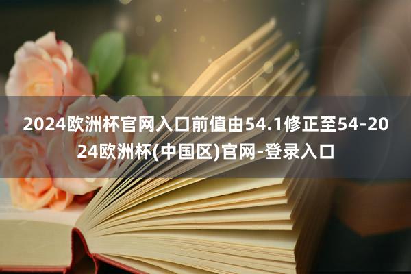 2024欧洲杯官网入口前值由54.1修正至54-2024欧洲杯(中国区)官网-登录入口