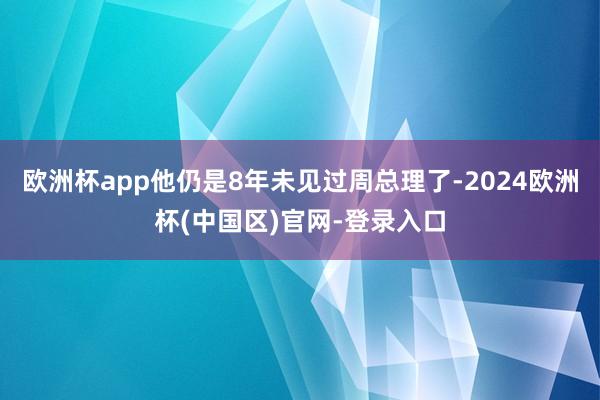 欧洲杯app他仍是8年未见过周总理了-2024欧洲杯(中国区)官网-登录入口