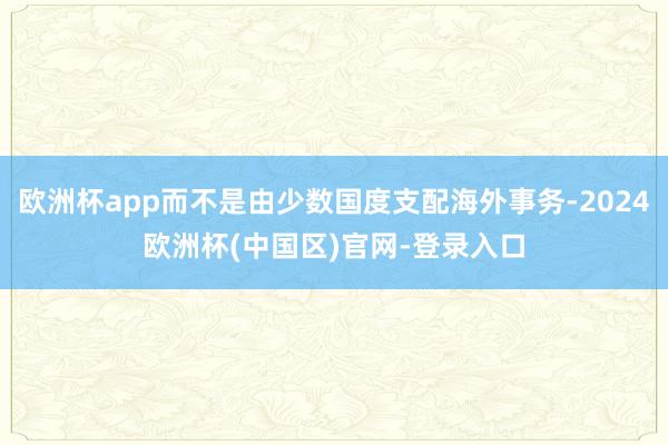 欧洲杯app而不是由少数国度支配海外事务-2024欧洲杯(中国区)官网-登录入口