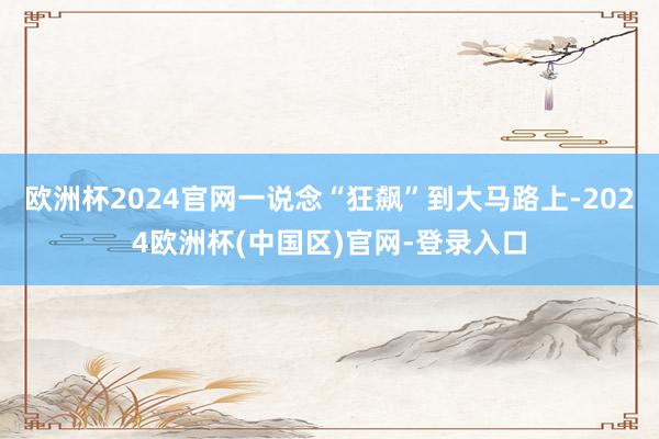 欧洲杯2024官网一说念“狂飙”到大马路上-2024欧洲杯(中国区)官网-登录入口