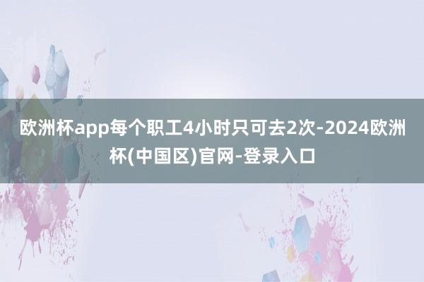 欧洲杯app每个职工4小时只可去2次-2024欧洲杯(中国区)官网-登录入口