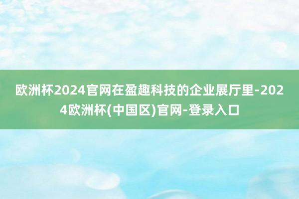 欧洲杯2024官网　　在盈趣科技的企业展厅里-2024欧洲杯(中国区)官网-登录入口