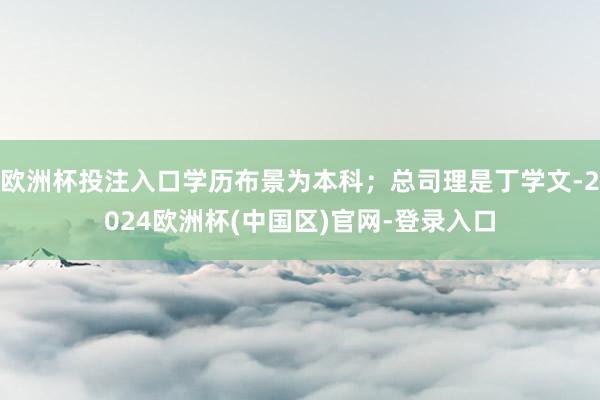 欧洲杯投注入口学历布景为本科；总司理是丁学文-2024欧洲杯(中国区)官网-登录入口