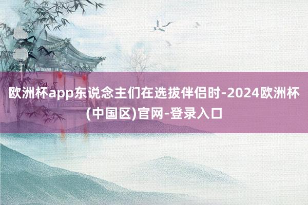 欧洲杯app东说念主们在选拔伴侣时-2024欧洲杯(中国区)官网-登录入口