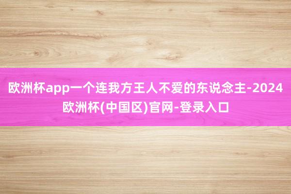 欧洲杯app一个连我方王人不爱的东说念主-2024欧洲杯(中国区)官网-登录入口