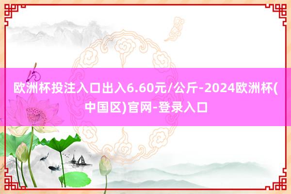 欧洲杯投注入口出入6.60元/公斤-2024欧洲杯(中国区)官网-登录入口