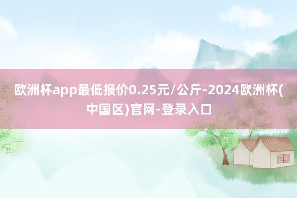 欧洲杯app最低报价0.25元/公斤-2024欧洲杯(中国区)官网-登录入口