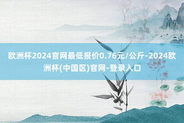 欧洲杯2024官网最低报价0.76元/公斤-2024欧洲杯(中国区)官网-登录入口