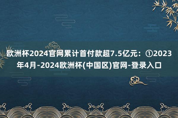欧洲杯2024官网累计首付款超7.5亿元：①2023年4月-2024欧洲杯(中国区)官网-登录入口