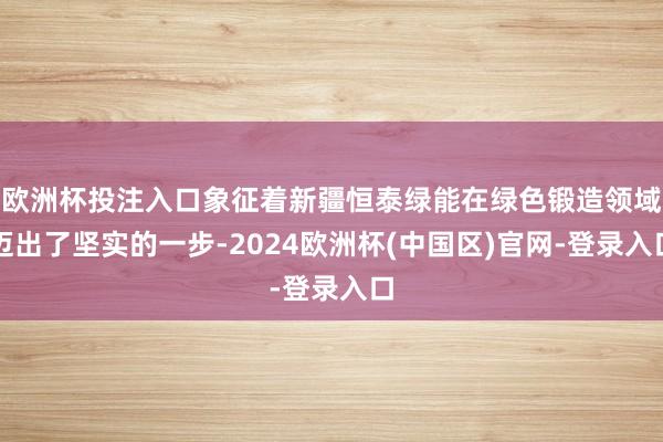 欧洲杯投注入口象征着新疆恒泰绿能在绿色锻造领域迈出了坚实的一步-2024欧洲杯(中国区)官网-登录入口