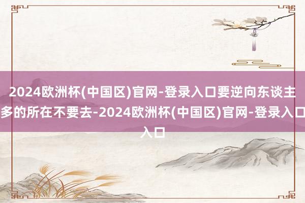 2024欧洲杯(中国区)官网-登录入口要逆向东谈主多的所在不要去-2024欧洲杯(中国区)官网-登录入口